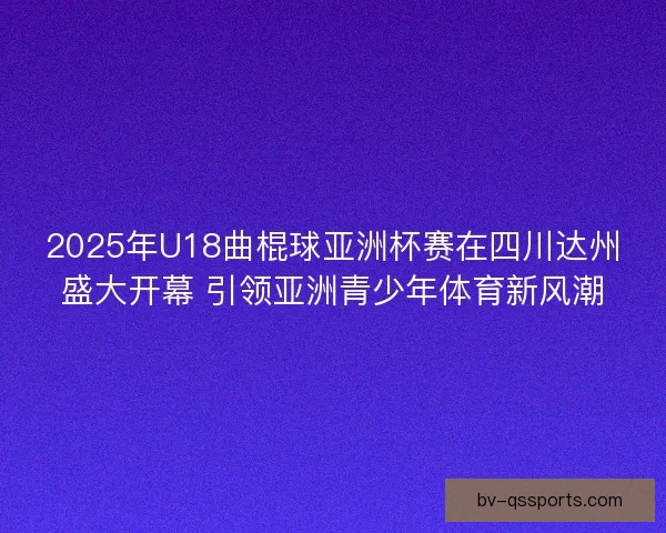 2025年U18曲棍球亚洲杯赛在四川达州盛大开幕 引领亚洲青少年体育新风潮