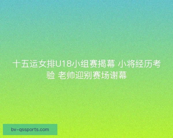 十五运女排U18小组赛揭幕 小将经历考验 老帅迎别赛场谢幕