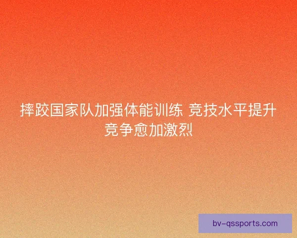 摔跤国家队加强体能训练 竞技水平提升竞争愈加激烈
